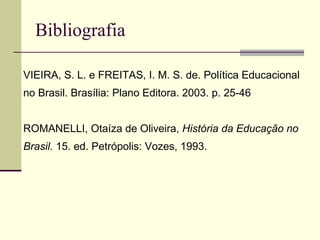Bibliografia VVIEIRA, S. L. e FREITAS, I. M. S. de. Política Educacional no Brasil. Brasília: Plano Editora. 2003. p. 25-46 RROMANELLI, Otaíza de Oliveira,  História da Educação no Brasil.  15. ed. Petrópolis: Vozes, 1993. 