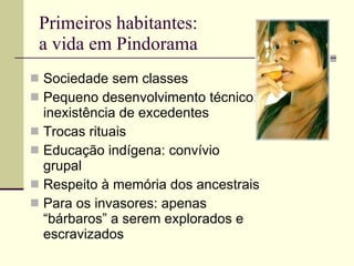 Primeiros habitantes:  a vida em Pindorama Sociedade sem classes Pequeno desenvolvimento técnico: inexistência de excedentes Trocas rituais Educação indígena: convívio grupal Respeito à memória dos ancestrais Para os invasores: apenas “bárbaros” a serem explorados e escravizados 