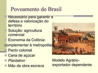 Povoamento do Brasil  Necessário para garantir a defesa e valorização do território Solução: agricultura comercial  Economia da Colônia:  complementar à metropolitana Pacto colonial Cana de açúcar Plantation Mão de obra escrava Modelo Agrário-exportador dependente 