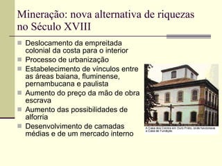 Mineração: nova alternativa de riquezas no Século XVIII Deslocamento da empreitada colonial da costa para o interior Processo de urbanização Estabelecimento de vínculos entre as áreas baiana, fluminense, pernambucana e paulista Aumento do preço da mão de obra escrava Aumento das possibilidades de alforria Desenvolvimento de camadas  médias e de um mercado interno 