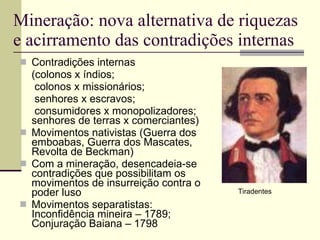 Mineração: nova alternativa de riquezas e acirramento das contradições internas Contradições internas  (colonos x índios;  colonos x missionários;  senhores x escravos;  consumidores x monopolizadores;  senhores de terras x comerciantes) Movimentos nativistas (Guerra dos emboabas, Guerra dos Mascates, Revolta de Beckman) Com a mineração, desencadeia-se contradições que possibilitam os movimentos de insurreição contra o poder luso Movimentos separatistas: Inconfidência mineira – 1789; Conjuração Baiana – 1798 Tiradentes 