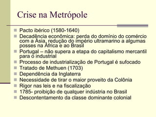 Crise na Metrópole Pacto ibérico (1580-1640) Decadência econômica: perda do domínio do comércio com a Ásia, redução do império ultramarino a algumas posses na África e ao Brasil Portugal – não supera a etapa do capitalismo mercantil para o industrial Processo de industrialização de Portugal é sufocado Tratado de Methuen (1703) Dependência da Inglaterra Necessidade de tirar o maior proveito da Colônia Rigor nas leis e na fiscalização 1785- proibição de qualquer indústria no Brasil Descontentamento da classe dominante colonial 