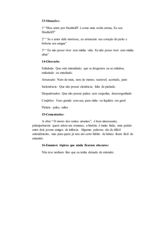 13-Situações: 
1º “Meu amor por Heathcliff é como uma rocha eterna, Eu sou 
Heathcliff” 
2º “ Se o amor dela morresse, eu arrancaria seu coração do peito e 
beberia seu sangue” 
3º “ Eu não posso viver sem minha vida. Eu não posso viver sem minha 
alma” 
14-Glossario: 
Enfadada: Que está entendiado; que se desgostou ou se enfadou; 
enfastiado ou entediado. 
Arrazoado: Nem de mais, nem de menos; razoável; acertado, justo 
Inclemência: Que não possui clemência; falta de piedade. 
Despudorados: Que não possui pudor; sem vergonha; desavergonhado 
Canjirões: Vaso grande com asa, para vinho ou líquidos em geral 
Picheis: pules; saltes 
15-Comentarios: 
A obra “ O morro dos ventos uivantes”, é bem interessante, 
principalmente quem adora um romance, a história é muito linda, uma paixão 
entre dois jovens amigos de infância. Algumas palavras são de difícil 
entendimento, mas para quem já tem um certo hábito de leitura ficara fácil de 
entender. 
16-Enumere tópicos que ainda ficaram obscuros: 
Não teve nenhum fato que eu tenha deixado de entender. 
