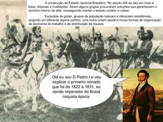 Olá eu sou D.Pedro I e vou explicar o primeiro reinado que foi de 1822 á 1831, eu sendo imperador do Brasil naquela época. A construção do Estado nacional Brasileiro: No século XIX se deu em meio a lutas, disputas e rivalidades. Assim alguns grupos procuraram soluções que garantissem o domínio interno da elite, conseguindo manter o estado unitário e coeso. Excluídos do poder, grupos da população lutavam e ofereciam resistências, exigindo um diferente regime político, uma outra ordem social e novas formas de organização de economia do trabalho e da distribuição da riqueza.  