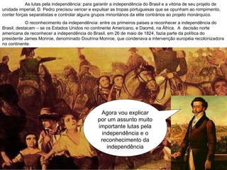 Agora vou explicar por um assunto muito importante lutas pela independência e o reconhecimento da independência As lutas pela independência: para garantir a independência do Brasil e a vitória de seu projeto de unidade imperial, D. Pedro precisou vencer e expulsar as tropas portuguesas que se opunham ao rompimento, conter forças separatistas e controlar alguns grupos minoritários da elite contrários ao projeto monárquico. O reconhecimento da independência: entre os primeiros paises a reconhecer a independência do Brasil, destacam – se os Estados Unidos no continente Americano, e Daomé, na África.  A  decisão norte americana de reconhecer a independência do Brasil, em 26 de maio de 1824, fazia parte da política do presidente James Monroe, denominado Doutrina Monroe, que condenava a intervenção européia recolonizadora no continente. 