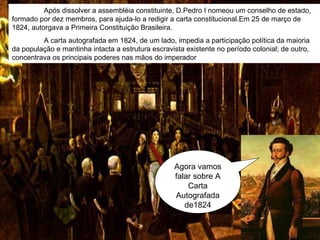 Agora vamos falar sobre A Carta Autografada de1824 Após dissolver a assembléia constituinte, D.Pedro I nomeou um conselho de estado, formado por dez membros, para ajuda-lo a redigir a carta constitucional.Em 25 de março de 1824, autorgava a Primeira Constituição Brasileira. A carta autografada em 1824, de um lado, impedia a participação política da maioria da população e mantinha intacta a estrutura escravista existente no período colonial; de outro, concentrava os principais poderes nas mãos do imperador  