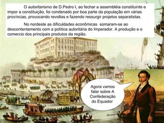 Agora vamos falar sobre A Confederação do Equador  O autoritarismo de D.Pedro I, ao fechar a assembléia constituinte e impor a constituição, foi condenado por boa parte da população em várias províncias, provocando revoltas e fazendo ressurgir projetos separatistas. No nordeste as dificuldades econômicas  somaram-se ao descontentamento com a política autoritária do Imperador. A produção e o comercio dos principais produtos da região. 