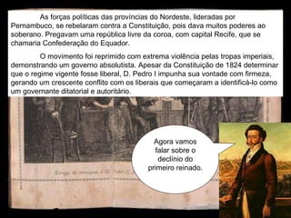 Agora vamos falar sobre o declínio do primeiro reinado. As forças políticas das províncias do Nordeste, lideradas por Pernambuco, se rebelaram contra a Constituição, pois dava muitos poderes ao soberano. Pregavam uma república livre da coroa, com capital Recife, que se chamaria Confederação do Equador.  O movimento foi reprimido com extrema violência pelas tropas imperiais, demonstrando um governo absolutista. Apesar da Constituição de 1824 determinar que o regime vigente fosse liberal, D. Pedro I impunha sua vontade com firmeza, gerando um crescente conflito com os liberais que começaram a identificá-lo como um governante ditatorial e autoritário.  