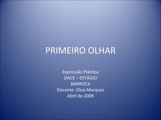 PRIMEIRO OLHAR Expressão Plástica DACE – ESTÁGIO BARROCA Docente -Elisa Marques Abril de 2009 