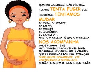 QUANDO AS COISAS NÃO VÃO BEM
AGENTE TENTA FUGIR DOS
PROBLEMAS TENTAMOS
MUDAR
DE CASA, DE CIDADE,
DE IGREJA,
DE MULHER,
DE APARÊNCIA
DE EMPREGO...
MAS, O PROBLEMA, É QUE O PROBLEMA
NOS ACOMPANHA
ONDE FORMOS, E SE
NÃO CONSEGUIRMOS VENCER ESSES
PROBLEMAS, PODEMOS TER A CERTEZA
QUE PASSAREMOS POR UMA SITUAÇÃO
SEMELHANTE NOVAMENTE, ATÉ
APRENDERMOS A SUPERA-LOS,
SENÃO ELES SEMPRE NOS DERROTARÃO.
 