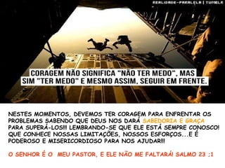 NESTES MOMENTOS, DEVEMOS TER CORAGEM PARA ENFRENTAR OS
PROBLEMAS SABENDO QUE DEUS NOS DARÁ SABEDORIA E GRAÇA
PARA SUPERÁ-LOS!!! LEMBRANDO-SE QUE ELE ESTÁ SEMPRE CONOSCO!
QUE CONHECE NOSSAS LIMITAÇÕES, NOSSOS ESFORÇOS...E É
PODEROSO E MISERICORDIOSO PARA NOS AJUDAR!!!
O SENHOR É O MEU PASTOR, E ELE NÃO ME FALTARÁ! SALMO 23 ;1
 