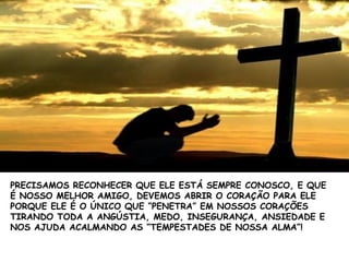 PRECISAMOS RECONHECER QUE ELE ESTÁ SEMPRE CONOSCO, E QUE
É NOSSO MELHOR AMIGO, DEVEMOS ABRIR O CORAÇÃO PARA ELE
PORQUE ELE É O ÚNICO QUE “PENETRA” EM NOSSOS CORAÇÕES
TIRANDO TODA A ANGÚSTIA, MEDO, INSEGURANÇA, ANSIEDADE E
NOS AJUDA ACALMANDO AS “TEMPESTADES DE NOSSA ALMA”!
 