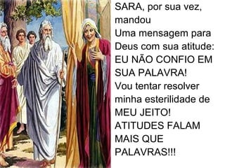 SARA, por sua vez,
mandou
Uma mensagem para
Deus com sua atitude:
EU NÃO CONFIO EM
SUA PALAVRA!
Vou tentar resolver
minha esterilidade de
MEU JEITO!
ATITUDES FALAM
MAIS QUE
PALAVRAS!!!
 