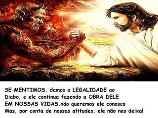 SE MENTIMOS, damos a LEGALIDADE ao
Diabo, e ele continua fazendo a OBRA DELE
EM NOSSAS VIDAS.não queremos ele conosco
Mas, por conta de nossas atitudes, ele não nos deixa!
 