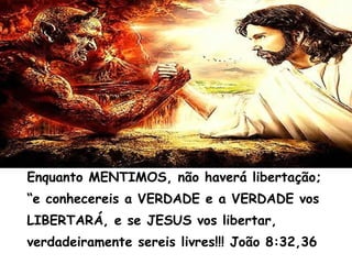 Enquanto MENTIMOS, não haverá libertação;
“e conhecereis a VERDADE e a VERDADE vos
LIBERTARÁ, e se JESUS vos libertar,
verdadeiramente sereis livres!!! João 8:32,36
 