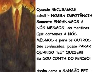 Quando RECUSAMOS
admitir NOSSA IMPOTÊNCIA
Somente ENGANAMOS A
NÓS MESMOS. As mentiras
Que contamos A NÓS
MESMOS e para os OUTROS
São conhecidas, posso PARAR
QUANDO “EU” QUISER!!
Eu DOU CONTA DO PERIGO!
 