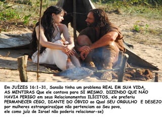 Em JUÍZES 16:1-31, Sansão tinha um problema REAL EM SUA VIDA,
AS MENTIRAS Que ele contava para SI MESMO. DIZENDO QUE NÃO
HAVIA PERIGO em seus Relacionamentos ILÍCITOS, ele preferiu
PERMANECER CEGO, DIANTE DO ÓBVIO ao Qual SEU ORGULHO E DESEJO
por mulheres estrangeiras(que não pertenciam ao Seu povo,
ele como juíz de Israel não poderia relacionar-se)
 