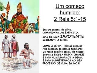 Um começo
humilde:
2 Reis 5:1-15
Era um general,da Síria,
COMANDAVA UM EXÉRCITO,
MAS ESTAVA IMPOTENTE
MEDIANTE A LEPRA!
COMO A LEPRA, “nossas doenças”
Nos separam de nossos familiares,
De nosso convívio social, de nossos
Sonhos,a NOSSA ÚNICA CHANCE
É NOS HUMILHARMOS A DEUS,
E NOS SUBMETERMOS AO SEU
PROCESSO DE CURA EM NÓS!
 