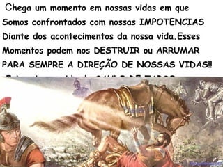 Chega um momento em nossas vidas em que
Somos confrontados com nossas IMPOTENCIAS
Diante dos acontecimentos da nossa vida.Esses
Momentos podem nos DESTRUIR ou ARRUMAR
PARA SEMPRE A DIREÇÃO DE NOSSAS VIDAS!!
Foi assim na vida de SAULO DE TARSO.
 