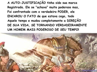 A AUTO-JUSTIFICAÇÃO tinha sido sua marca
Registrada. Ele se “achava” muito poderoso mas,
Foi confrontado com o verdadeiro PODER, ele
ENCAROU O FATO de que estava cego, todo
Aquele tempo e mudou completamente a DIREÇÃO
DE SUA VIDA, SE TORNANDO VERDADEIRAMENTE
UM HOMEM MAIS PODEROSO DE SEU TEMPO!
 