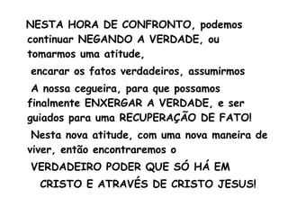 NESTA HORA DE CONFRONTO, podemos
continuar NEGANDO A VERDADE, ou
tomarmos uma atitude,
encarar os fatos verdadeiros, assumirmos
A nossa cegueira, para que possamos
finalmente ENXERGAR A VERDADE, e ser
guiados para uma RECUPERAÇÃO DE FATO!
Nesta nova atitude, com uma nova maneira de
viver, então encontraremos o
VERDADEIRO PODER QUE SÓ HÁ EM
CRISTO E ATRAVÉS DE CRISTO JESUS!
 