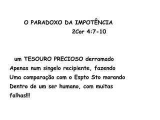 O PARADOXO DA IMPOTÊNCIA
2Cor 4:7-10
um TESOURO PRECIOSO derramado
Apenas num singelo recipiente, fazendo
Uma comparação com o Espto Sto morando
Dentro de um ser humano, com muitas
falhas!!!
 