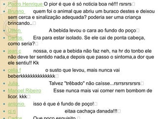    Pedro Henrique O pior é que é só noticia boa né!!! rsrsrs﻿
   Brunno       quem foi o animal que abriu um buraco destes e deixou
    sem cerca e sinalização adequada? poderia ser uma criança
    brincando..﻿
   Uilton               A bebida levou o cara ao fundo do poço﻿
   Carlos       Era para estar isolado. Se ele cai de ponta cabeça,
    como seria?﻿
   jean c       nossa, o que a bebida não faz neh, na hr do tonbo ele
    não deve ter sentido nada,e depois que passo o sintoma,a dor que
    ele sentiu!! Kk
   celia f            o susto que levou, mais nunca vai
    beberkkkkkkkkkkkkkk﻿
   Julia                Talvez "trêbado" não caísse...rsrrsrsrsrsrs﻿
   Manoel Ribeiro         Esse nunca mais vai comer nem bombom de
    licor. kkk﻿
   antonio      isso é que é fundo de poço!﻿
   cj rj                       eitaa cachaça danada!!!﻿
 