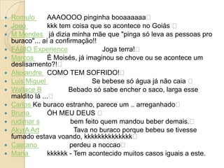   Romulo       AAAOOOO pinginha booaaaaaa﻿
   Joao         kkk tem coisa que so acontece no Goiás ﻿
   M Mendes já dizia minha mãe que "pinga só leva as pessoas pro
    buraco"... aí a confirmação!!
   FÁBIO Experience               Joga terra!﻿
   Marcos       É Moisés, já imaginou se chove ou se acontece um
    deslisamento?!﻿
   Alexandre COMO TEM SOFRIDO!﻿
   Luis Miguel                 Se bebese só água já não caia ﻿
   Wallace B           Bebado só sabe encher o saco, larga esse
    maldito lá ...﻿
   Carlos Ke buraco estranho, parece um .. arreganhado﻿
   Bruna        ÓH MEU DEUS ﻿
   rudimar s            bem feito quem mandou beber demais.﻿
   AkyrA Art             Tava no buraco porque bebeu se tivesse
    fumado estava voando, kkkkkkkkkkkkkk﻿
   Caetano              perdeu a noccao﻿
   Maria        kkkkkk - Tem acontecido muitos casos iguais a este.
 