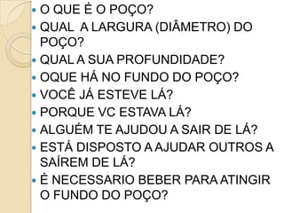  O QUE É O POÇO?
 QUAL A LARGURA (DIÂMETRO) DO
  POÇO?
 QUAL A SUA PROFUNDIDADE?
 OQUE HÁ NO FUNDO DO POÇO?
 VOCÊ JÁ ESTEVE LÁ?
 PORQUE VC ESTAVA LÁ?
 ALGUÉM TE AJUDOU A SAIR DE LÁ?
 ESTÁ DISPOSTO A AJUDAR OUTROS A
  SAÍREM DE LÁ?
 É NECESSARIO BEBER PARA ATINGIR
  O FUNDO DO POÇO?
 