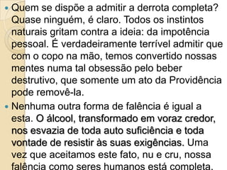  Quem se dispõe a admitir a derrota completa?
  Quase ninguém, é claro. Todos os instintos
  naturais gritam contra a ideia: da impotência
  pessoal. É verdadeiramente terrível admitir que
  com o copo na mão, temos convertido nossas
  mentes numa tal obsessão pelo beber
  destrutivo, que somente um ato da Providência
  pode removê-la.
 Nenhuma outra forma de falência é igual a
  esta. O álcool, transformado em voraz credor,
  nos esvazia de toda auto suficiência e toda
  vontade de resistir às suas exigências. Uma
  vez que aceitamos este fato, nu e cru, nossa
  falência como seres humanos está completa.
 