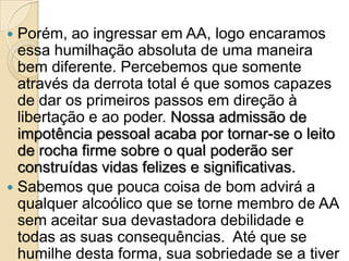  Porém, ao ingressar em AA, logo encaramos
  essa humilhação absoluta de uma maneira
  bem diferente. Percebemos que somente
  através da derrota total é que somos capazes
  de dar os primeiros passos em direção à
  libertação e ao poder. Nossa admissão de
  impotência pessoal acaba por tornar-se o leito
  de rocha firme sobre o qual poderão ser
  construídas vidas felizes e significativas.
 Sabemos que pouca coisa de bom advirá a
  qualquer alcoólico que se torne membro de AA
  sem aceitar sua devastadora debilidade e
  todas as suas consequências. Até que se
  humilhe desta forma, sua sobriedade se a tiver
 
