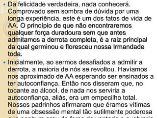  Da felicidade verdadeira, nada conhecerá.
  Comprovado sem sombra de dúvida por uma
  longa experiência, este é um dos fatos de vida de
  AA. O princípio de que não encontraremos
  qualquer força duradoura sem que antes
  admitamos a derrota completa, é a raiz principal
  da qual germinou e floresceu nossa Irmandade
  toda.
 Inicialmente, ao sermos desafiados a admitir a
  derrota, a maioria de nós se revoltou. Havíamos
  nos aproximado de AA esperando ser ensinados a
  ter autoconfiança. Então nos disseram que, no
  tocante ao álcool, de nada nos serviria a
  autoconfiança, aliás, era um empecilho total.
  Nossos padrinhos afirmaram que éramos vítimas
  de uma obsessão mental tão sutilmente poderosa
 