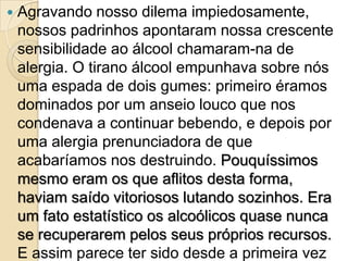    Agravando nosso dilema impiedosamente,
    nossos padrinhos apontaram nossa crescente
    sensibilidade ao álcool chamaram-na de
    alergia. O tirano álcool empunhava sobre nós
    uma espada de dois gumes: primeiro éramos
    dominados por um anseio louco que nos
    condenava a continuar bebendo, e depois por
    uma alergia prenunciadora de que
    acabaríamos nos destruindo. Pouquíssimos
    mesmo eram os que aflitos desta forma,
    haviam saído vitoriosos lutando sozinhos. Era
    um fato estatístico os alcoólicos quase nunca
    se recuperarem pelos seus próprios recursos.
    E assim parece ter sido desde a primeira vez
 
