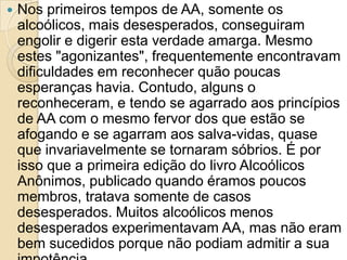    Nos primeiros tempos de AA, somente os
    alcoólicos, mais desesperados, conseguiram
    engolir e digerir esta verdade amarga. Mesmo
    estes "agonizantes", frequentemente encontravam
    dificuldades em reconhecer quão poucas
    esperanças havia. Contudo, alguns o
    reconheceram, e tendo se agarrado aos princípios
    de AA com o mesmo fervor dos que estão se
    afogando e se agarram aos salva-vidas, quase
    que invariavelmente se tornaram sóbrios. É por
    isso que a primeira edição do livro Alcoólicos
    Anônimos, publicado quando éramos poucos
    membros, tratava somente de casos
    desesperados. Muitos alcoólicos menos
    desesperados experimentavam AA, mas não eram
    bem sucedidos porque não podiam admitir a sua
 