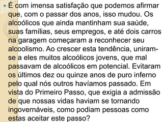   É com imensa satisfação que podemos afirmar
    que, com o passar dos anos, isso mudou. Os
    alcoólicos que ainda mantinham sua saúde,
    suas famílias, seus empregos, e até dois carros
    na garagem começaram a reconhecer seu
    alcoolismo. Ao crescer esta tendência, uniram-
    se a eles muitos alcoólicos jovens, que mal
    passavam de alcoólicos em potencial. Evitaram
    os últimos dez ou quinze anos de puro inferno
    pelo qual nós outros havíamos passado. Em
    vista do Primeiro Passo, que exigia a admissão
    de que nossas vidas haviam se tornando
    ingovernáveis, como podiam pessoas como
    estas aceitar este passo?
 