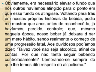    Obviamente, era necessário elevar o fundo que
    nós outros havíamos atingido para o ponto em
    que esse fundo os atingisse. Voltando para trás
    em nossas próprias histórias de bebida, podia
    me mostrar que anos antes de reconhecê-lo, já
    havíamos perdido controle; que, mesmo
    naquela época, nosso beber já deixara d ser
    um mero hábito, sendo realmente o começo de
    uma progressão fatal. Aos duvidosos podíamos
    dizer: "Talvez você não seja alcoólico, afinal de
    contas. Por que não tenta seguir bebendo
    controladamente? Lembrando-se sempre do
    que lhe temos dito respeito do alcoolismo."
 