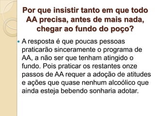 Por que insistir tanto em que todo
     AA precisa, antes de mais nada,
        chegar ao fundo do poço?
   A resposta é que poucas pessoas
    praticarão sinceramente o programa de
    AA, a não ser que tenham atingido o
    fundo. Pois praticar os restantes onze
    passos de AA requer a adoção de atitudes
    e ações que quase nenhum alcoólico que
    ainda esteja bebendo sonharia adotar.
 