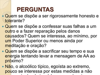 PERGUNTAS
 Quem se dispõe a ser rigorosamente honesto e
  tolerante?
 Quem se dispõe a confessar suas falhas a um
  outro e a fazer reparação pelos danos
  causados? Quem se interessa, ao mínimo, por
  um Poder Superior ou menos ainda por
  meditação e oração?
 Quem se dispõe a sacrificar seu tempo e sua
  energia tentando levar a mensagem de AA ao
  próximo?
 Não, o alcoólico típico, egoísta ao extremo,
  pouco se interessa por estas medidas a não
 