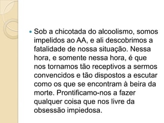    Sob a chicotada do alcoolismo, somos
    impelidos ao AA, e ali descobrimos a
    fatalidade de nossa situação. Nessa
    hora, e somente nessa hora, é que
    nos tornamos tão receptivos a sermos
    convencidos e tão dispostos a escutar
    como os que se encontram à beira da
    morte. Prontificamo-nos a fazer
    qualquer coisa que nos livre da
    obsessão impiedosa.
 