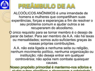 ALCOÓLICOS ANÔNIMOS é uma irmandade de
      homens e mulheres que compartilham suas
  experiências, forças e esperanças a fim de resolver o
       seu problema comum e ajudar outros a se
                recuperarem do alcoolismo.
O único requisito para se tornar membro é o desejo de
 parar de beber. Para ser membro de A.A. não há taxas
   ou mensalidades; somos auto-suficientes graças às
              nossas próprias contribuições.
   A.A. não esta ligada a nenhuma seita ou religião,
 nenhum movimento político, nenhuma organização ou
       instituição; não deseja entrar em qualquer
    controvérsia; não apóia nem combate quaisquer
                         causas.
Nosso propósito primordial é mantermo-nos sóbrios e
 