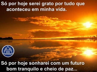 Só por hoje serei grato por tudo que
  aconteceu em minha vida.




Só por hoje sonharei com um futuro
  bom tranquilo e cheio de paz...
 