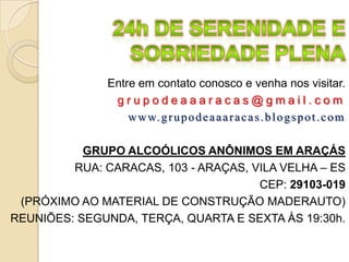Entre em contato conosco e venha nos visitar.
                grupodeaaaracas@gmail.com
                   w w w. g r u p o d e a a a r a c a s . b l o g s p o t . c o m

           GRUPO ALCOÓLICOS ANÔNIMOS EM ARAÇÁS
         RUA: CARACAS, 103 - ARAÇAS, VILA VELHA – ES
                                      CEP: 29103-019
 (PRÓXIMO AO MATERIAL DE CONSTRUÇÃO MADERAUTO)
REUNIÕES: SEGUNDA, TERÇA, QUARTA E SEXTA ÀS 19:30h.
 