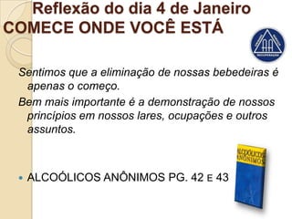 Reflexão do dia 4 de Janeiro
COMECE ONDE VOCÊ ESTÁ

 Sentimos que a eliminação de nossas bebedeiras é
  apenas o começo.
 Bem mais importante é a demonstração de nossos
  princípios em nossos lares, ocupações e outros
  assuntos.



    ALCOÓLICOS ANÔNIMOS PG. 42 E 43
 
