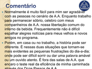  Normalmente é muito fácil para mim ser agradável
  com as pessoas no cenário de A.A. Enquanto trabalho
  para permanecer sóbrio, celebro com meus
  companheiros de A.A. nossa libertação comum do
  inferno da bebida. Frequentemente não é difícil
  espalhar alegres notícias para meus velhos e novos
  amigos no programa.
 Porém, em casa ou no trabalho, a história pode ser
  diferente. É nessas duas situações que tornam-se
  mais evidentes as pequenas frustrações do dia-a-dia;
  onde pode ser difícil sorrir ou dar uma palavra amável
  ou um ouvido atento. É fora das salas de A.A. que
  encaro o teste real da eficiência de minha caminhada
 
