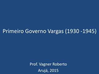 Primeiro Governo Vargas (1930 -1945)
Prof. Vagner Roberto
Arujá, 2015
 