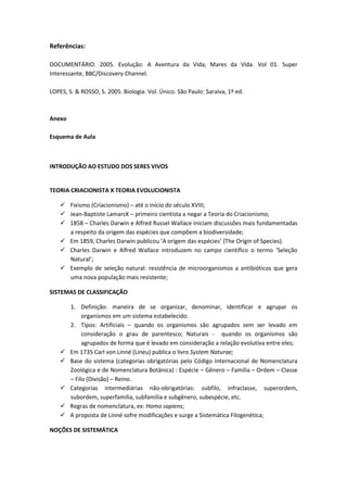 Referências:

DOCUMENTÁRIO. 2005. Evolução: A Aventura da Vida, Mares da Vida. Vol 01. Super
Interessante, BBC/Discovery Channel.

LOPES, S. & ROSSO, S. 2005. Biologia. Vol. Único. São Paulo: Saraiva, 1º ed.



Anexo

Esquema de Aula



INTRODUÇÃO AO ESTUDO DOS SERES VIVOS


TEORIA CRIACIONISTA X TEORIA EVOLUCIONISTA

     Fixismo (Criacionismo) – até o início do século XVIII;
     Jean-Baptiste LamarcK – primeiro cientista a negar a Teoria do Criacionismo;
     1858 – Charles Darwin e Alfred Russel Wallace iniciam discussões mais fundamentadas
      a respeito da origem das espécies que compõem a biodiversidade;
     Em 1859, Charles Darwin publicou ‘A origem das espécies’ (The Origin of Species).
     Charles Darwin e Alfred Wallace introduzem no campo científico o termo ‘Seleção
      Natural’;
     Exemplo de seleção natural: resistência de microorganismos a antibióticos que gera
      uma nova população mais resistente;

SISTEMAS DE CLASSIFICAÇÃO

        1. Definição: maneira de se organizar, denominar, identificar e agrupar os
             organismos em um sistema estabelecido.
        2. Tipos: Artificiais – quando os organismos são agrupados sem ser levado em
             consideração o grau de parentesco; Naturais - quando os organismos são
             agrupados de forma que é levado em consideração a relação evolutiva entre eles;
       Em 1735 Carl von Linné (Lineu) publica o livro System Naturae;
       Base do sistema (categorias obrigatórias pelo Código Internacional de Nomenclatura
        Zoológica e de Nomenclatura Botânica) : Espécie – Gênero – Família – Ordem – Classe
        – Filo (Divisão) – Reino.
       Categorias intermediárias não-obrigatórias: subfilo, infraclasse, superordem,
        subordem, superfamília, subfamília e subgênero, subespécie, etc.
       Regras de nomenclatura, ex: Homo sapiens;
       A proposta de Linné sofre modificações e surge a Sistemática Filogenética;

NOÇÕES DE SISTEMÁTICA
 