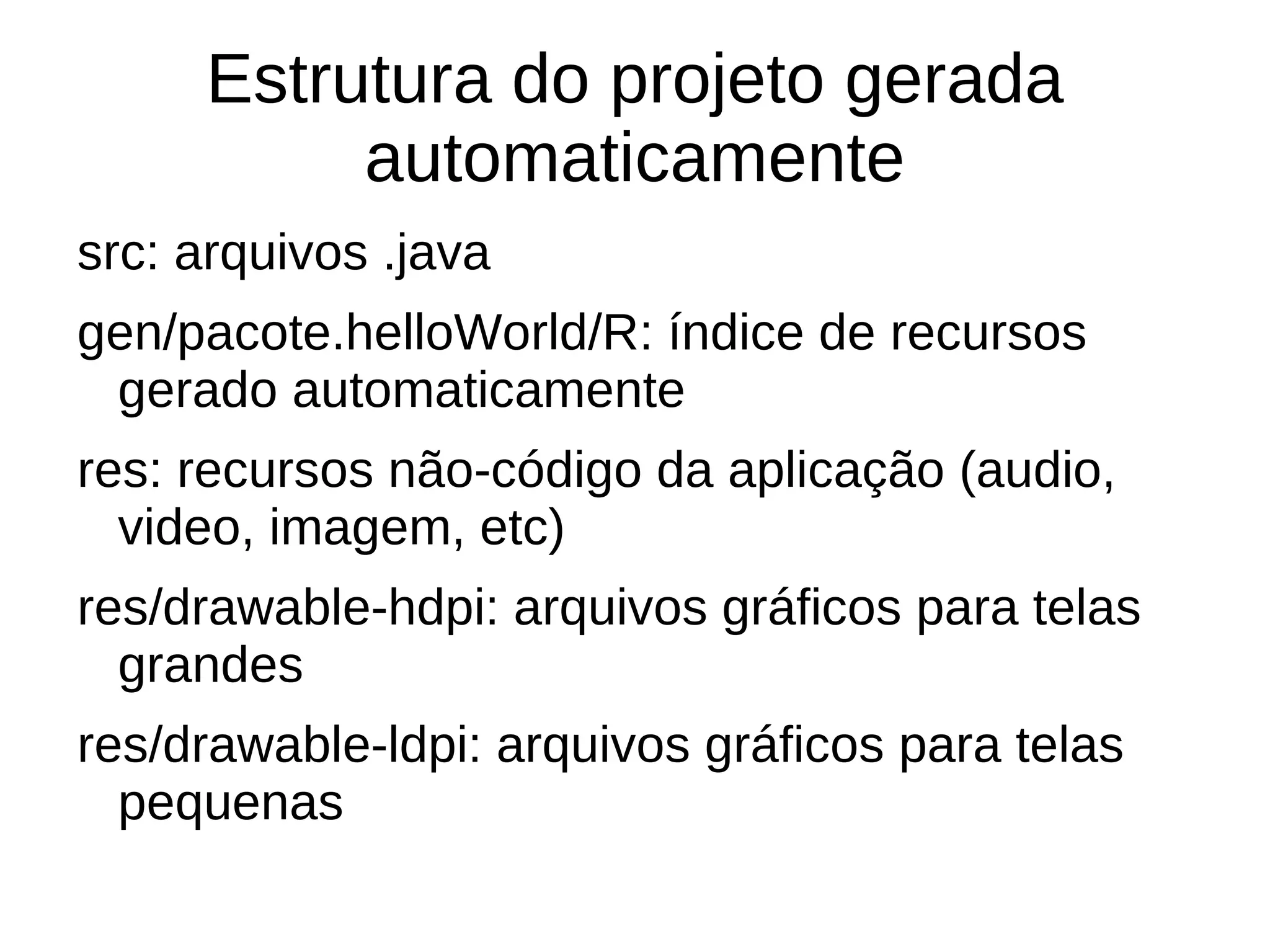 Estrutura do projeto gerada
          automaticamente
src: arquivos .java
gen/pacote.helloWorld/R: índice de recursos
 gerado automaticamente
res: recursos não-código da aplicação (audio,
  video, imagem, etc)
res/drawable-hdpi: arquivos gráficos para telas
  grandes
res/drawable-ldpi: arquivos gráficos para telas
  pequenas
 
