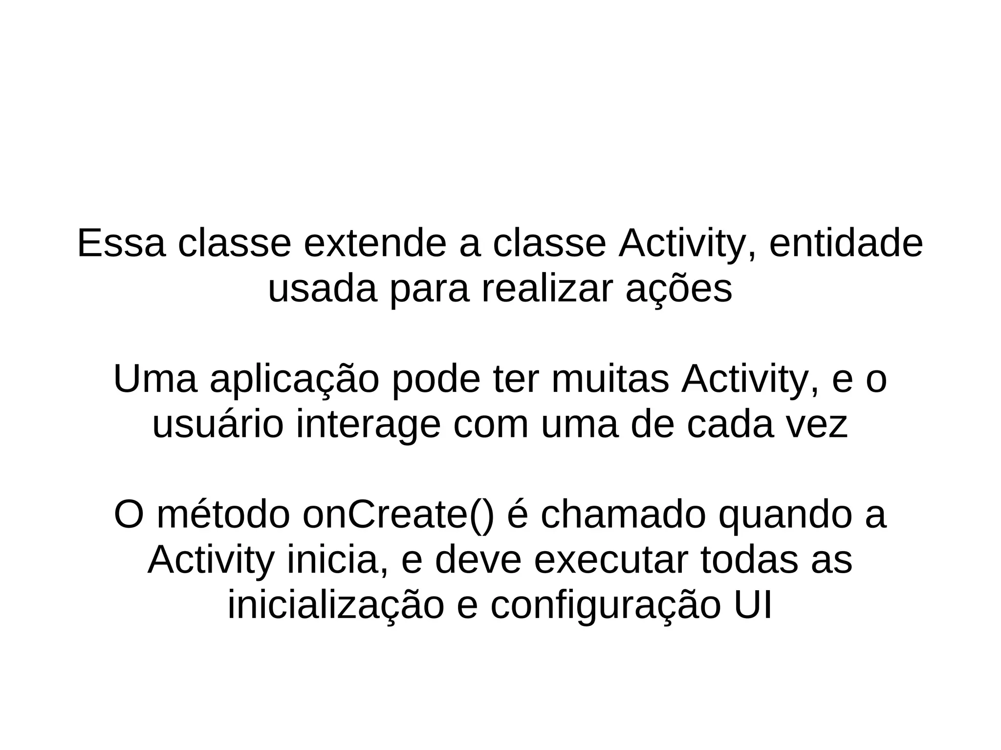 Essa classe extende a classe Activity, entidade
          usada para realizar ações

  Uma aplicação pode ter muitas Activity, e o
   usuário interage com uma de cada vez

  O método onCreate() é chamado quando a
   Activity inicia, e deve executar todas as
        inicialização e configuração UI
 