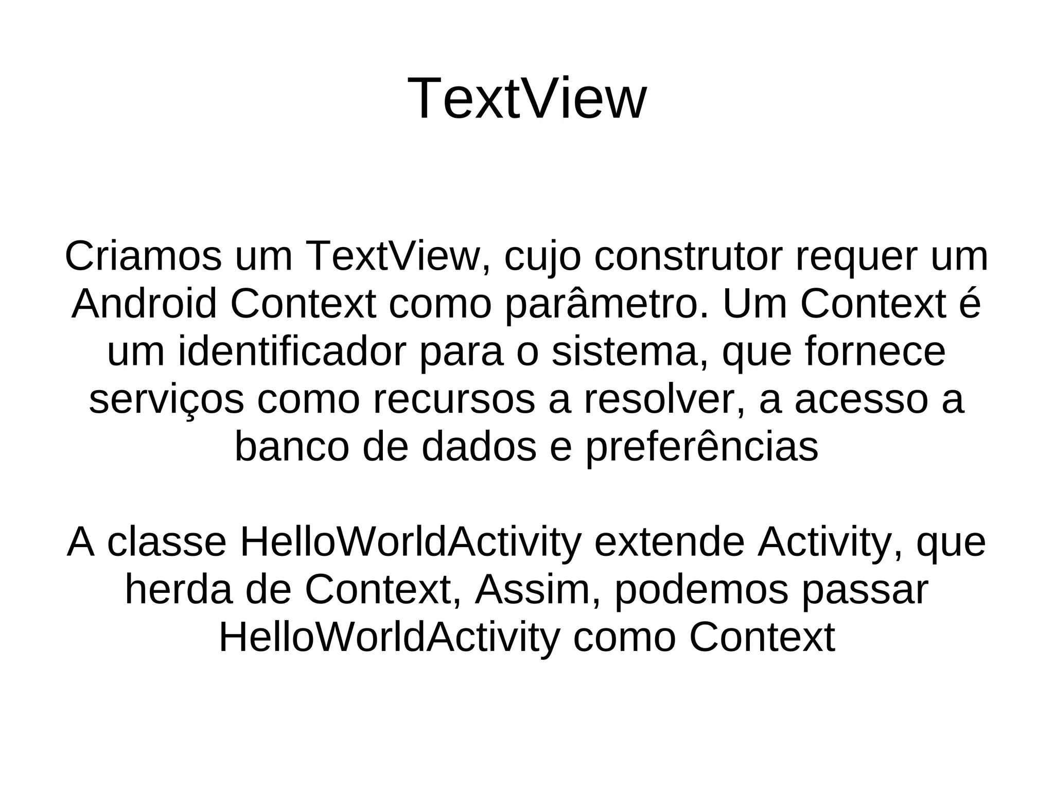 TextView

Criamos um TextView, cujo construtor requer um
Android Context como parâmetro. Um Context é
  um identificador para o sistema, que fornece
 serviços como recursos a resolver, a acesso a
        banco de dados e preferências

A classe HelloWorldActivity extende Activity, que
   herda de Context, Assim, podemos passar
        HelloWorldActivity como Context
 