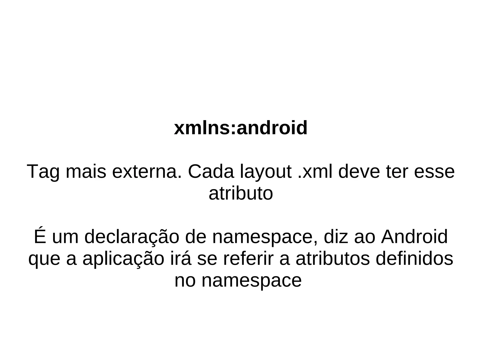 xmlns:android

Tag mais externa. Cada layout .xml deve ter esse
                    atributo

É um declaração de namespace, diz ao Android
que a aplicação irá se referir a atributos definidos
                 no namespace
 